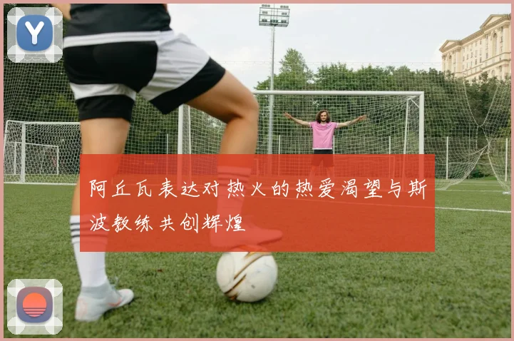 阿丘瓦表达对热火的热爱渴望与斯波教练共创辉煌
