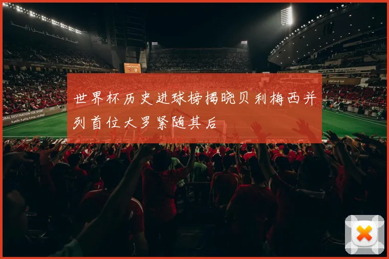 世界杯历史进球榜揭晓贝利梅西并列首位大罗紧随其后
