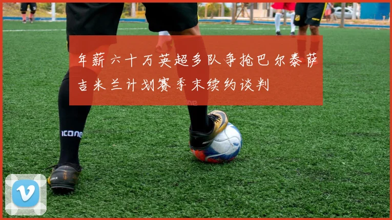 年薪六十万英超多队争抢巴尔泰萨吉米兰计划赛季末续约谈判
