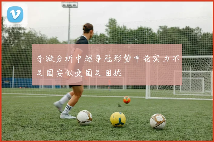 李璇分析中超争冠形势申花实力不足国安似受国足困扰