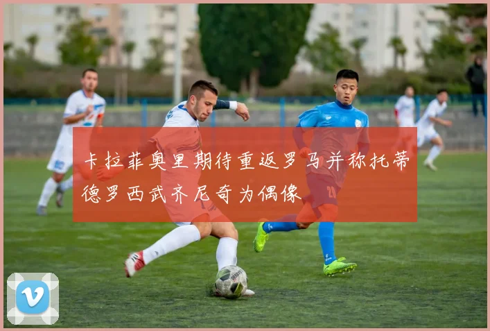 卡拉菲奥里期待重返罗马并称托蒂德罗西武齐尼奇为偶像