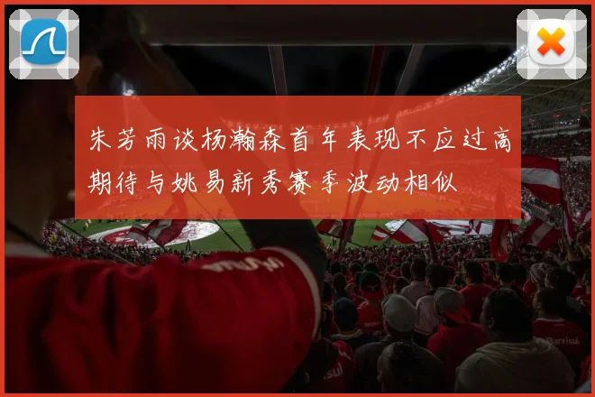 朱芳雨谈杨瀚森首年表现不应过高期待与姚易新秀赛季波动相似