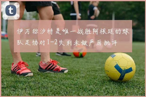 伊万称沙特是唯一战胜阿根廷的球队足协对1-2失利未做严厉批评