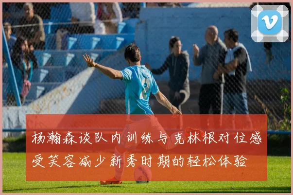 杨瀚森谈队内训练与克林根对位感受笑容减少新秀时期的轻松体验