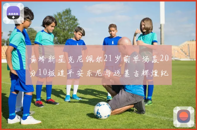黄蜂新星克尼佩尔21岁前单场轰20分10板追平安东尼与迈基吉辉煌纪录