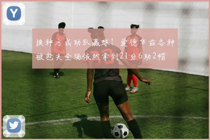 换种方式助队赢球！爱德华兹各种被包夹全场依然拿到21分6助2帽