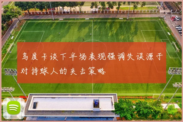 乌度卡谈下半场表现强调失误源于对持球人的夹击策略