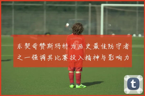 东契奇赞斯玛特为历史最佳防守者之一强调其比赛投入精神与影响力
