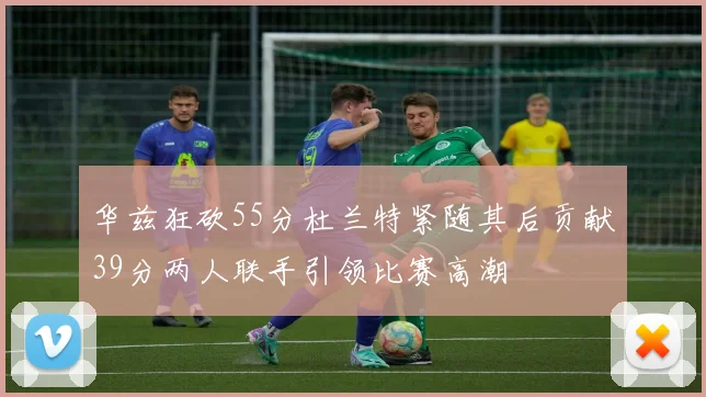 华兹狂砍55分杜兰特紧随其后贡献39分两人联手引领比赛高潮