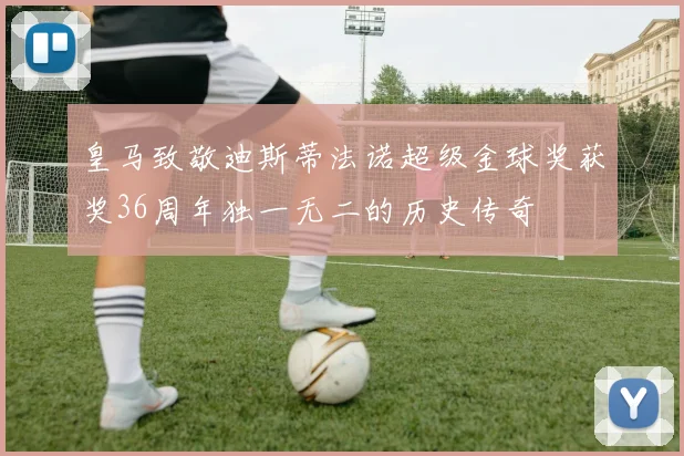 皇马致敬迪斯蒂法诺超级金球奖获奖36周年独一无二的历史传奇