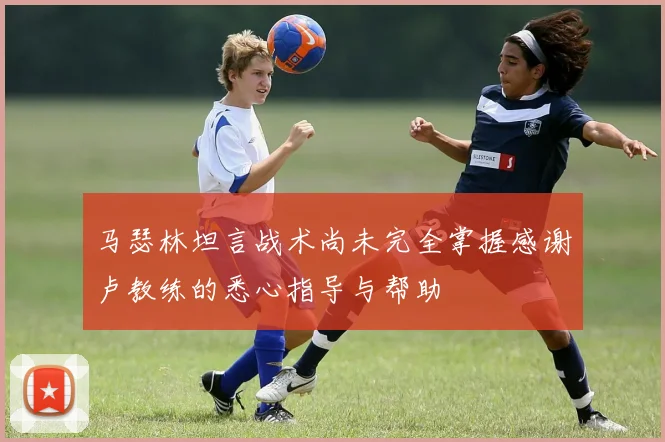 马瑟林坦言战术尚未完全掌握感谢卢教练的悉心指导与帮助