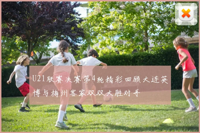U21联赛决赛第4轮精彩回顾大连英博与梅州客家双双大胜对手