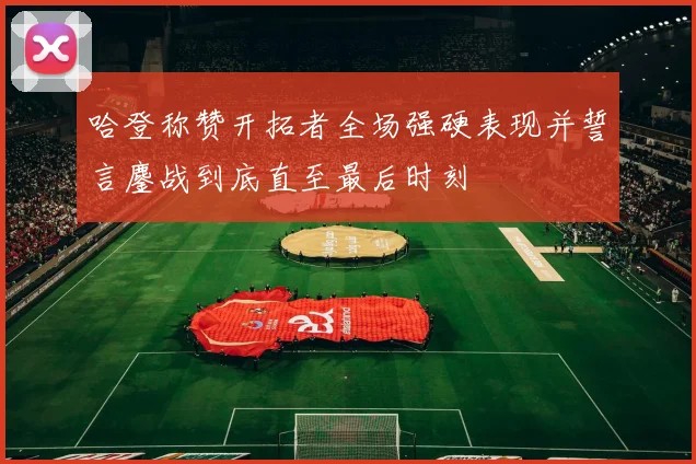 哈登称赞开拓者全场强硬表现并誓言鏖战到底直至最后时刻
