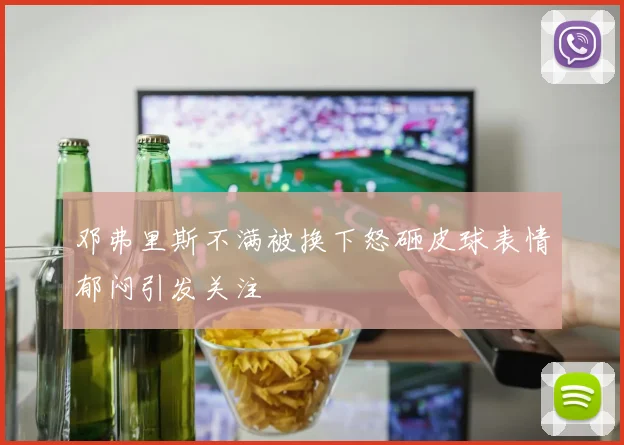 邓弗里斯不满被换下怒砸皮球表情郁闷引发关注