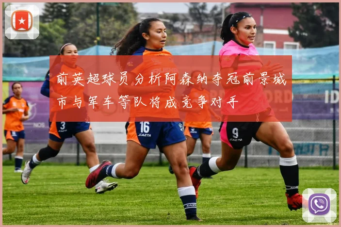 前英超球员分析阿森纳夺冠前景城市与军车等队将成竞争对手