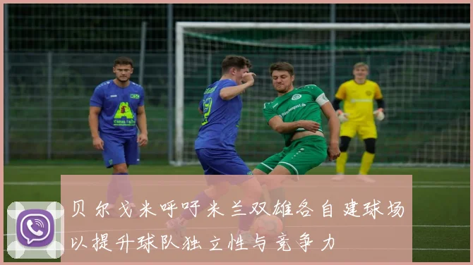 贝尔戈米呼吁米兰双雄各自建球场以提升球队独立性与竞争力