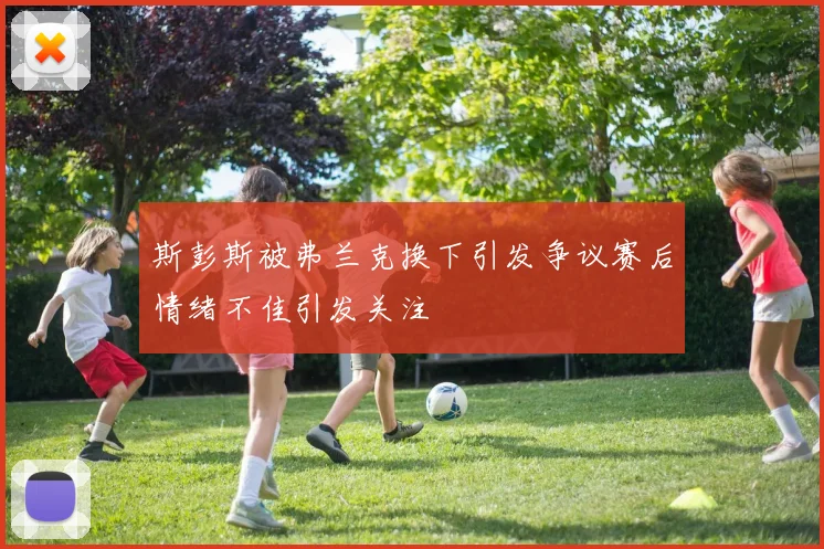 斯彭斯被弗兰克换下引发争议赛后情绪不佳引发关注