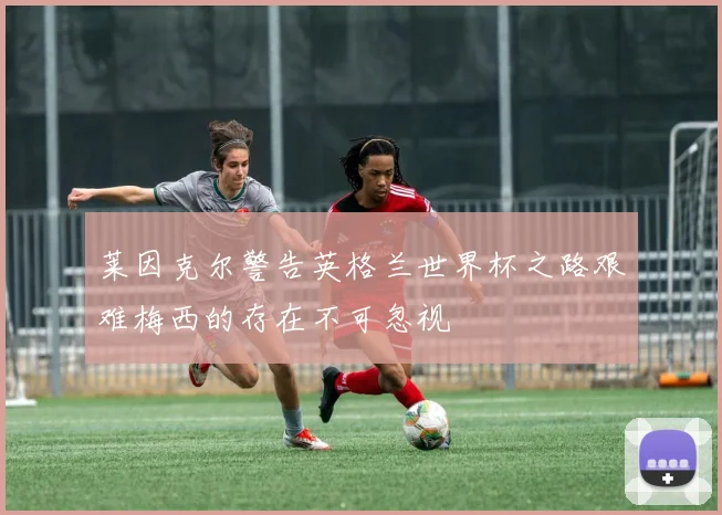 莱因克尔警告英格兰世界杯之路艰难梅西的存在不可忽视