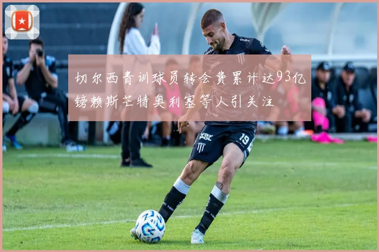 切尔西青训球员转会费累计达93亿镑赖斯芒特奥利塞等人引关注