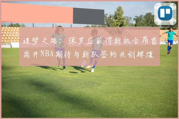 追梦之路：保罗应获得新机会昂首离开NBA期待与新队签约共创辉煌
