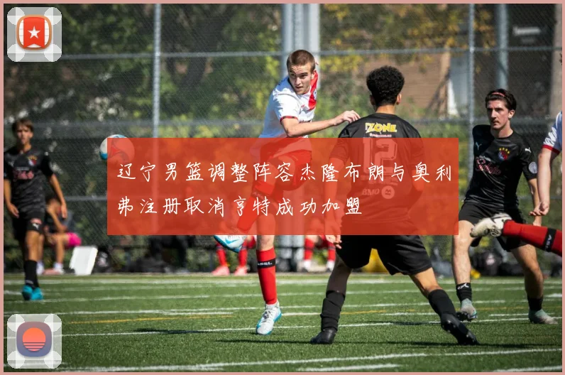 辽宁男篮调整阵容杰隆布朗与奥利弗注册取消亨特成功加盟