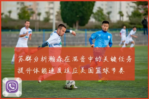 苏群分析瀚森在混音中的关键任务提升体能速度适应美国篮球节奏