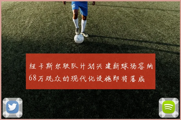 纽卡斯尔联队计划兴建新球场容纳68万观众的现代化设施即将落成