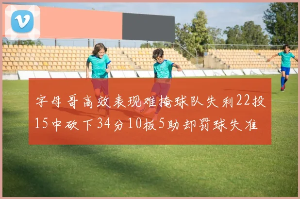 字母哥高效表现难掩球队失利22投15中砍下34分10板5助却罚球失准