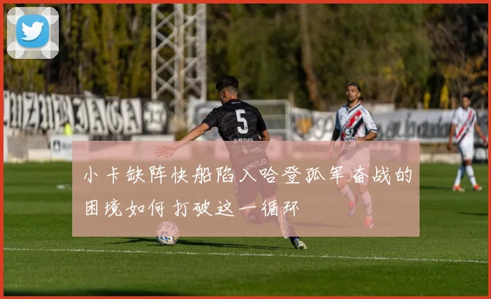 小卡缺阵快船陷入哈登孤军奋战的困境如何打破这一循环