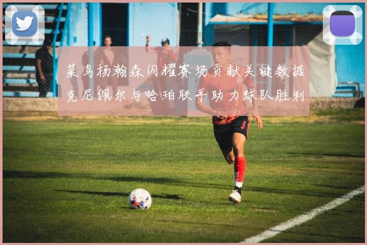 菜鸟杨瀚森闪耀赛场贡献关键数据克尼佩尔与哈珀联手助力球队胜利
