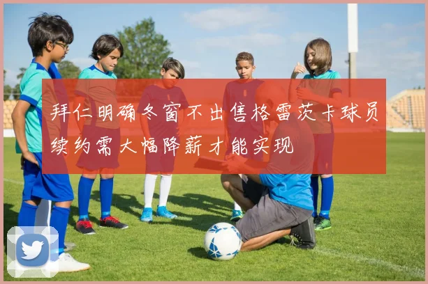 拜仁明确冬窗不出售格雷茨卡球员续约需大幅降薪才能实现