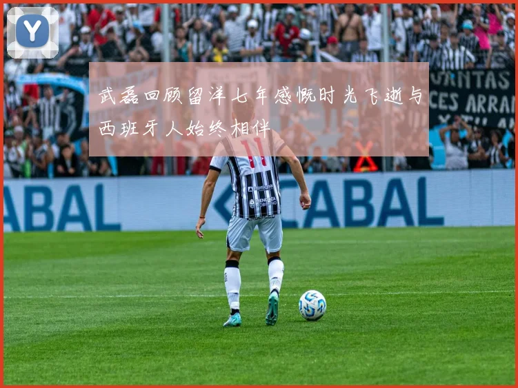 武磊回顾留洋七年感慨时光飞逝与西班牙人始终相伴