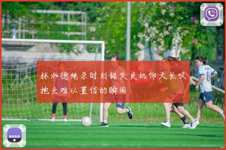 林加德绝杀时刻错失良机仰天长叹抱头难以置信的瞬间