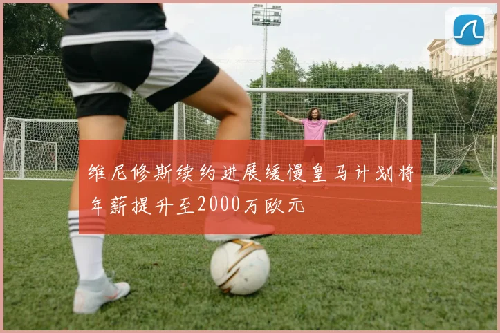 维尼修斯续约进展缓慢皇马计划将年薪提升至2000万欧元