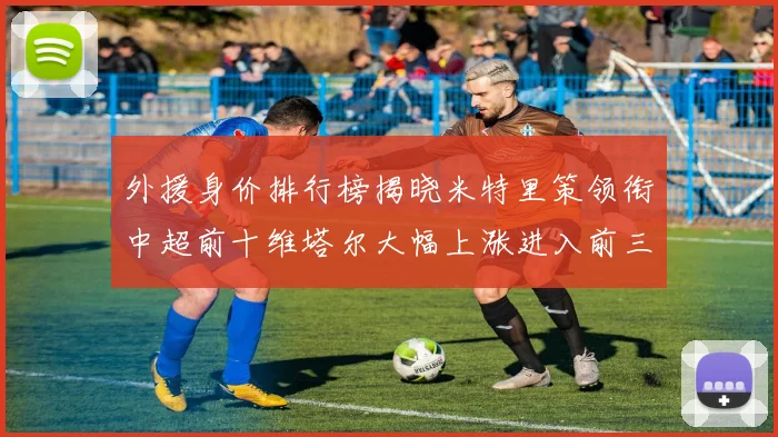 外援身价排行榜揭晓米特里策领衔中超前十维塔尔大幅上涨进入前三