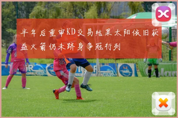 半年后重审KD交易结果太阳依旧获益火箭仍未跻身争冠行列