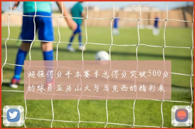 超强得分手本赛季总得分突破500分的球员亚历山大与马克西的精彩表现分析