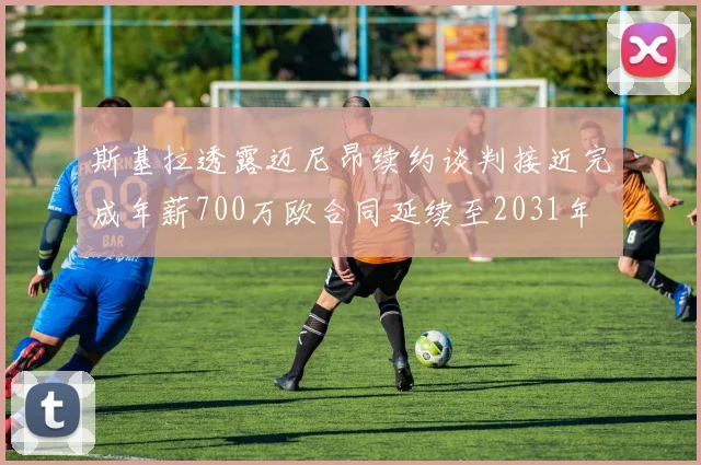 斯基拉透露迈尼昂续约谈判接近完成年薪700万欧合同延续至2031年