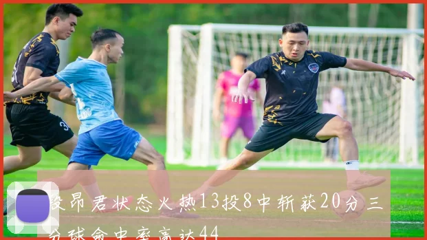 段昂君状态火热13投8中斩获20分三分球命中率高达44