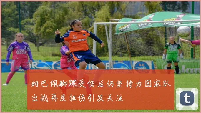 姆巴佩脚踝受伤后仍坚持为国家队出战再度扭伤引发关注