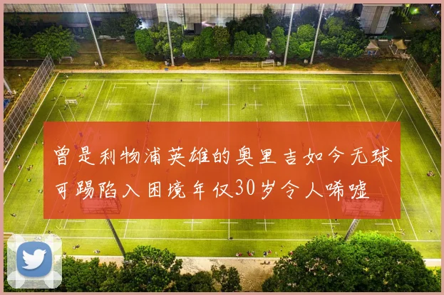 曾是利物浦英雄的奥里吉如今无球可踢陷入困境年仅30岁令人唏嘘