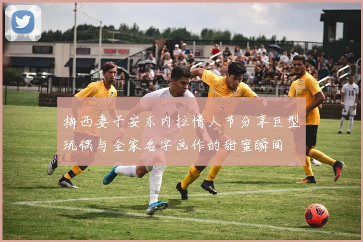 梅西妻子安东内拉情人节分享巨型玩偶与全家名字画作的甜蜜瞬间