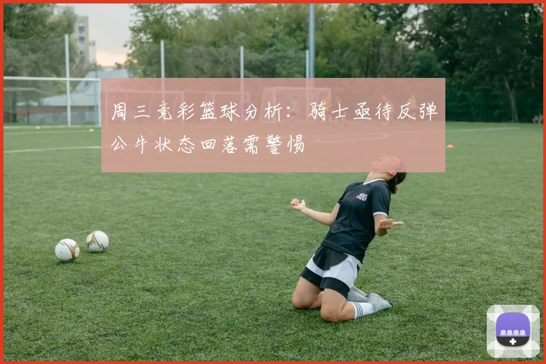 周三竞彩篮球分析：骑士亟待反弹公牛状态回落需警惕