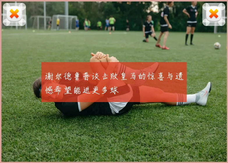 谢尔德鲁普谈击败皇马的惊喜与遗憾希望能进更多球