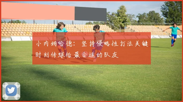 小内姆哈德：坚持侵略性打法关键时刻传球给最合适的队友